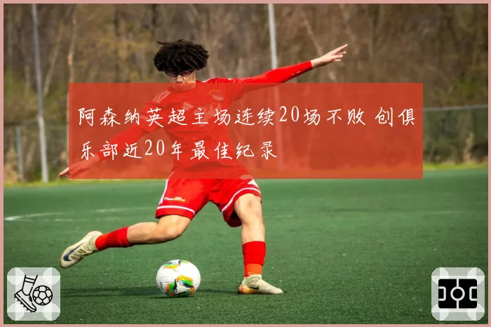 阿森纳英超主场连续20场不败 创俱乐部近20年最佳纪录