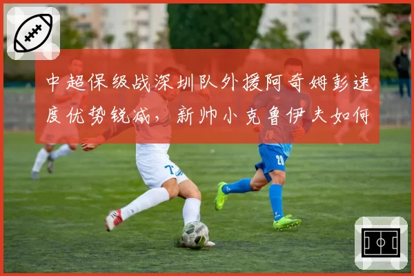 中超保级战深圳队外援阿奇姆彭速度优势锐减,新帅小克鲁伊夫如何激活?