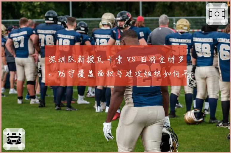 深圳队新援瓦卡索 vs 旧将金特罗，防守覆盖面积与进攻组织如何平衡？