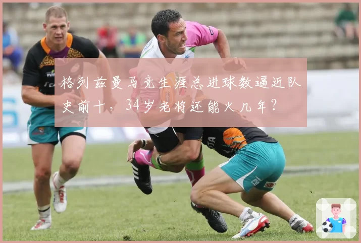 格列兹曼马竞生涯总进球数逼近队史前十，34岁老将还能火几年？