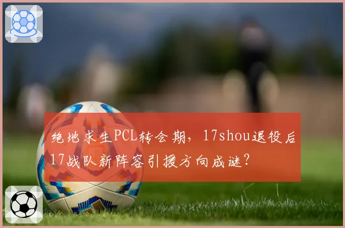 绝地求生PCL转会期，17shou退役后17战队新阵容引援方向成谜？