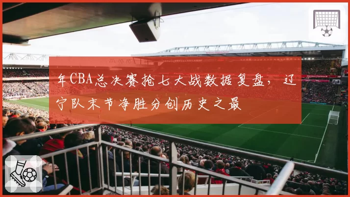 年CBA总决赛抢七大战数据复盘，辽宁队末节净胜分创历史之最