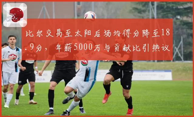 比尔交易至太阳后场均得分降至18.9分,年薪5000万与贡献比引热议