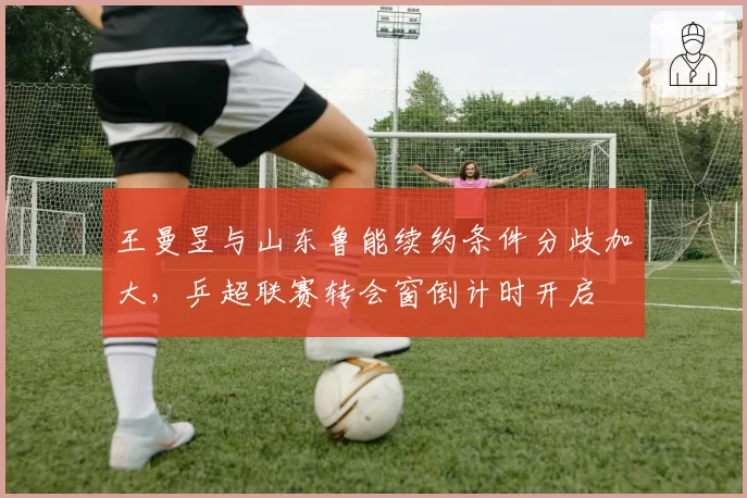 王曼昱与山东鲁能续约条件分歧加大,乒超联赛转会窗倒计时开启