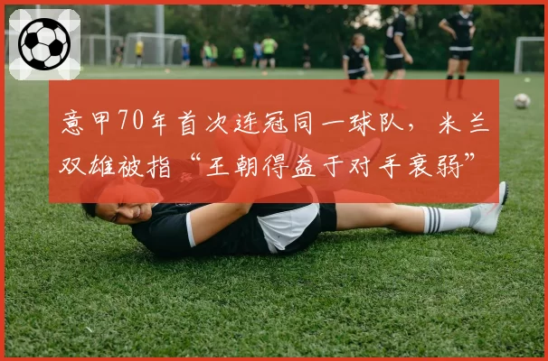 意甲70年首次连冠同一球队,米兰双雄被指“王朝得益于对手衰弱”