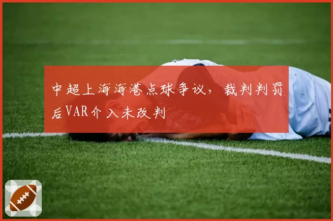 中超上海海港点球争议，裁判判罚后VAR介入未改判