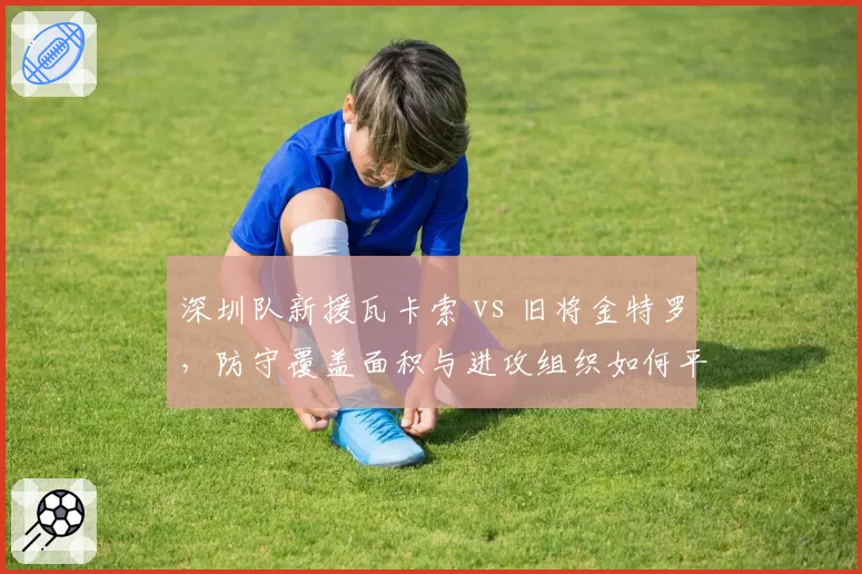 深圳队新援瓦卡索 vs 旧将金特罗，防守覆盖面积与进攻组织如何平衡？