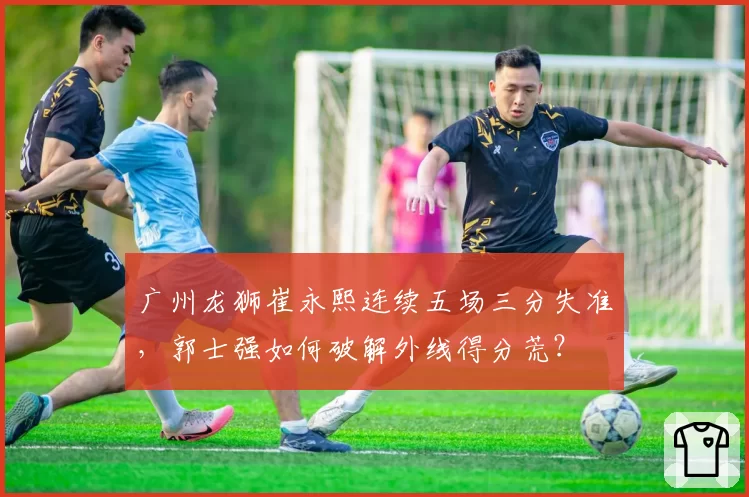 广州龙狮崔永熙连续五场三分失准，郭士强如何破解外线得分荒？