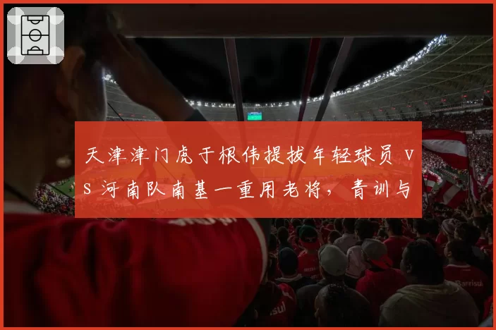 天津津门虎于根伟提拔年轻球员 vs 河南队南基一重用老将，青训与急功近利策略对比