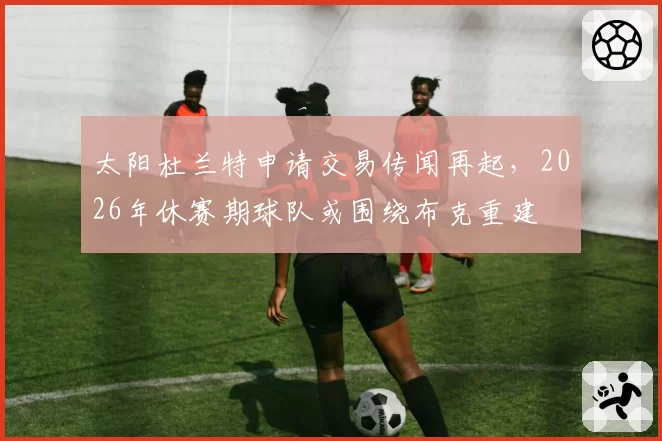 太阳杜兰特申请交易传闻再起,2026年休赛期球队或围绕布克重建