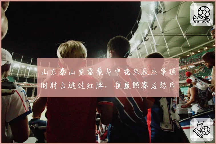 山东泰山克雷桑与申花朱辰杰争顶时肘击逃过红牌,崔康熙赛后怒斥裁判尺度不一