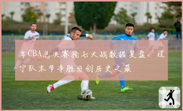 年CBA总决赛抢七大战数据复盘，辽宁队末节净胜分创历史之最