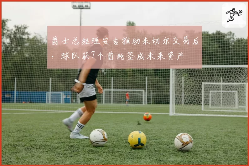 爵士总经理安吉推动米切尔交易后，球队获7个首轮签成未来资产