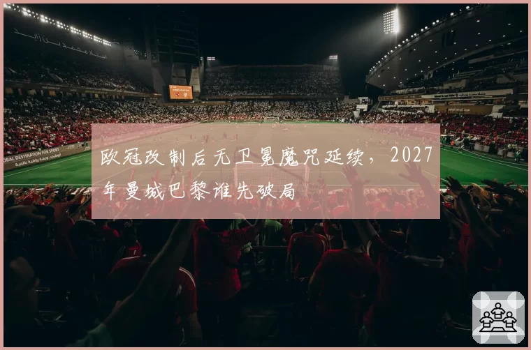 欧冠改制后无卫冕魔咒延续，2027年曼城巴黎谁先破局