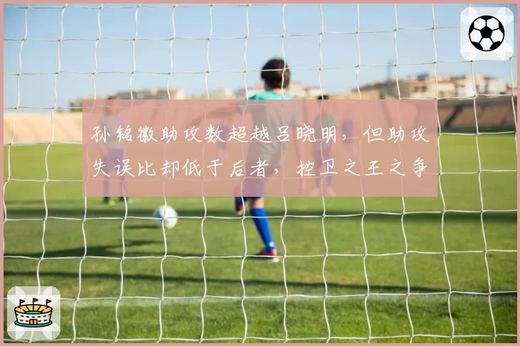 孙铭徽助攻数超越吕晓明，但助攻失误比却低于后者，控卫之王之争再起波澜