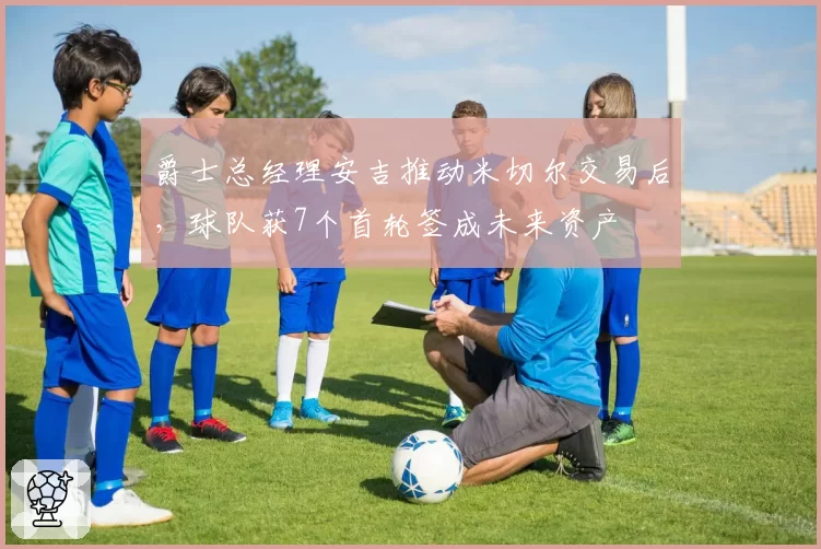 爵士总经理安吉推动米切尔交易后，球队获7个首轮签成未来资产