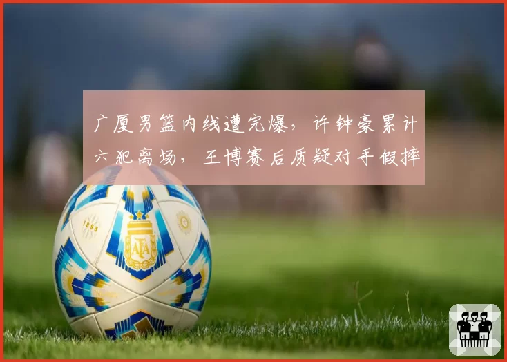 广厦男篮内线遭完爆，许钟豪累计六犯离场，王博赛后质疑对手假摔