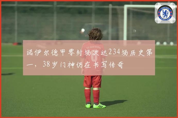 诺伊尔德甲零封场次达234场历史第一，38岁门神仍在书写传奇