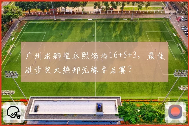 广州龙狮崔永熙场均16+5+3，最佳进步奖大热却无缘季后赛？