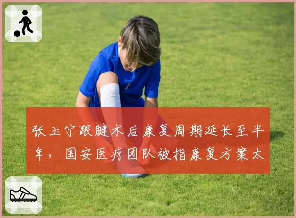 张玉宁跟腱术后康复周期延长至半年，国安医疗团队被指康复方案太过保守