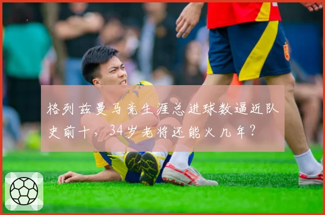 格列兹曼马竞生涯总进球数逼近队史前十，34岁老将还能火几年？