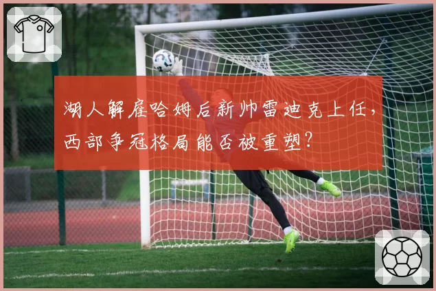 湖人解雇哈姆后新帅雷迪克上任，西部争冠格局能否被重塑？