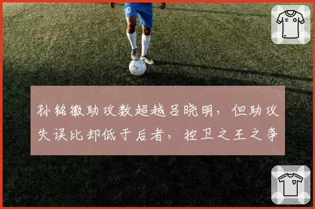 孙铭徽助攻数超越吕晓明，但助攻失误比却低于后者，控卫之王之争再起波澜