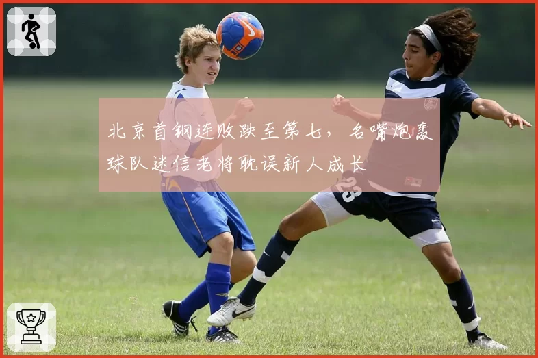 北京首钢连败跌至第七,名嘴炮轰球队迷信老将耽误新人成长