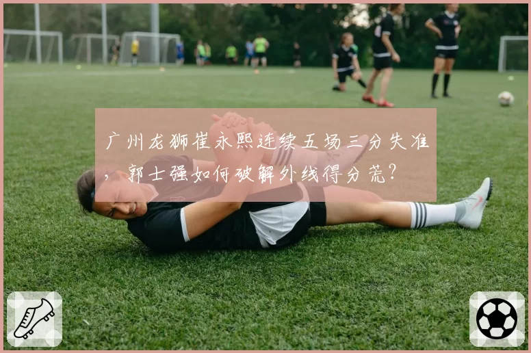 广州龙狮崔永熙连续五场三分失准，郭士强如何破解外线得分荒？