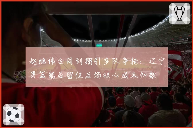 赵继伟合同到期引多队争抢，辽宁男篮能否留住后场核心成未知数