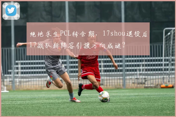 绝地求生PCL转会期，17shou退役后17战队新阵容引援方向成谜？