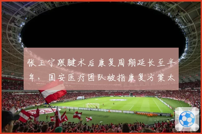 张玉宁跟腱术后康复周期延长至半年，国安医疗团队被指康复方案太过保守