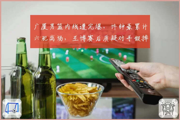 广厦男篮内线遭完爆,许钟豪累计六犯离场,王博赛后质疑对手假摔