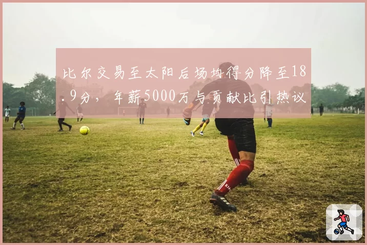 比尔交易至太阳后场均得分降至18.9分，年薪5000万与贡献比引热议