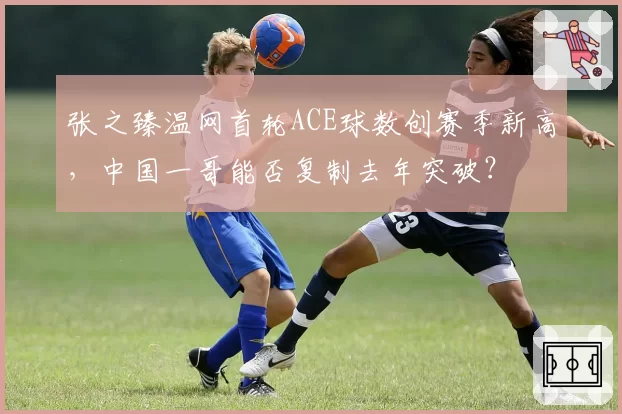 张之臻温网首轮ACE球数创赛季新高，中国一哥能否复制去年突破？